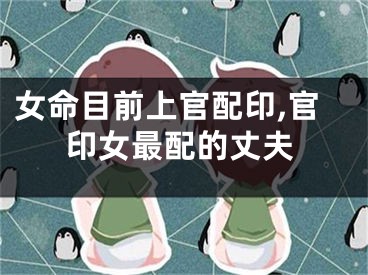 女命目前上官配印,官印女最配的丈夫