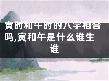 寅时和午时的八字相合吗,寅和午是什么谁生谁