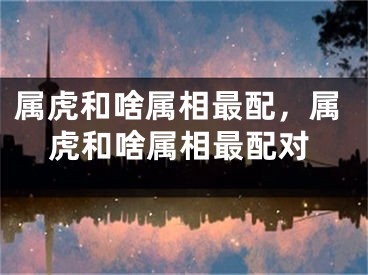 属虎和啥属相最配，属虎和啥属相最配对