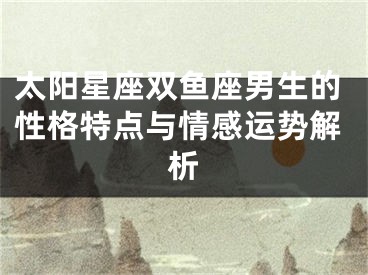 太阳星座双鱼座男生的性格特点与情感运势解析