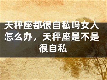 天秤座都很自私吗女人怎么办，天秤座是不是很自私
