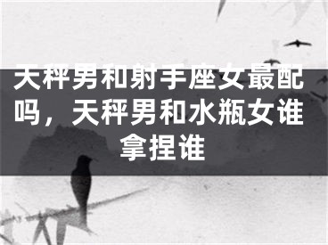 天秤男和射手座女最配吗,天秤男和水瓶女谁拿捏谁
