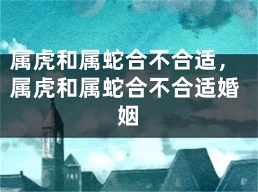 属虎和属蛇合不合适，属虎和属蛇合不合适婚姻