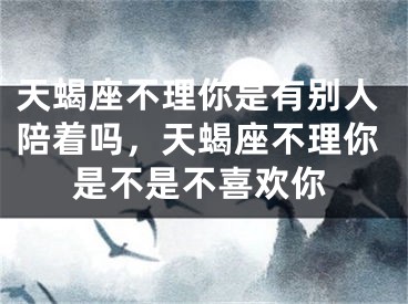 天蝎座不理你是有别人陪着吗,天蝎座不理你是不是不喜欢你