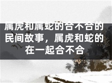 属虎和属蛇的合不合的民间故事，属虎和蛇的在一起合不合