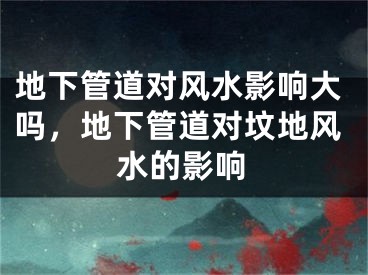 地下管道对风水影响大吗,地下管道对坟地风水的影响