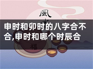 申时和卯时的八字合不合,申时和哪个时辰合
