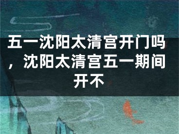 五一沈阳太清宫开门吗，沈阳太清宫五一期间开不