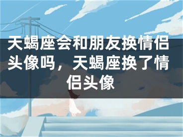 天蝎座会和朋友换情侣头像吗，天蝎座换了情侣头像