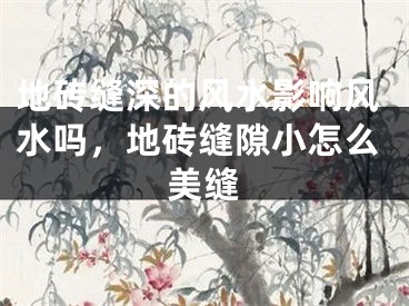 地砖缝深的风水影响风水吗，地砖缝隙小怎么美缝