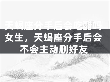 天蝎座分手后会吃醋吗女生，天蝎座分手后会不会主动删好友
