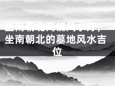 坐南朝北商铺风水好，坐南朝北的墓地风水吉位
