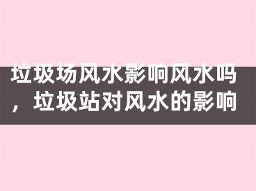 垃圾场风水影响风水吗，垃圾站对风水的影响