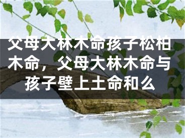 父母大林木命孩子松柏木命，父母大林木命与孩子壁上土命和么