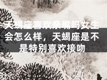 天蝎座喜欢亲嘴吗女生会怎么样,天蝎座是不是特别喜欢接吻