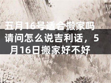 五月16号适合搬家吗请问怎么说吉利话，5月16日搬家好不好