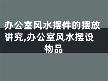 办公室风水摆件的摆放讲究,办公室风水摆设物品