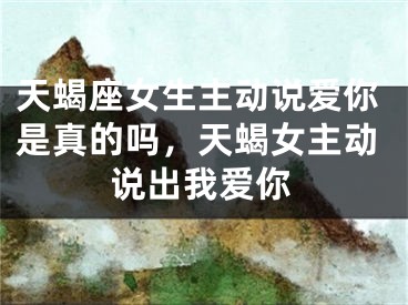 天蝎座女生主动说爱你是真的吗，天蝎女主动说出我爱你