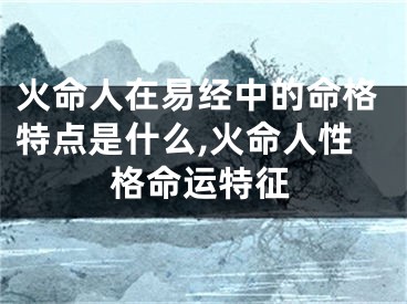 火命人在易经中的命格特点是什么,火命人性格命运特征