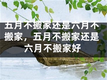 五月不搬家还是六月不搬家，五月不搬家还是六月不搬家好