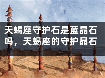 天蝎座守护石是蓝晶石吗，天蝎座的守护晶石