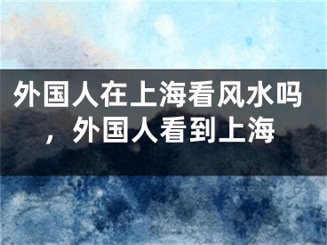 外国人在上海看风水吗，外国人看到上海