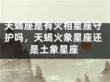 天蝎座是有火相星座守护吗，天蝎火象星座还是土象星座