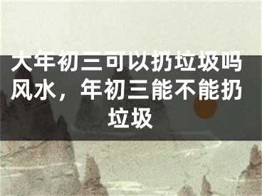 大年初三可以扔垃圾吗风水，年初三能不能扔垃圾