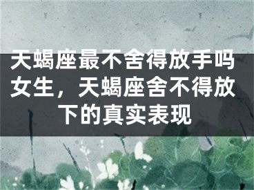 天蝎座最不舍得放手吗女生，天蝎座舍不得放下的真实表现