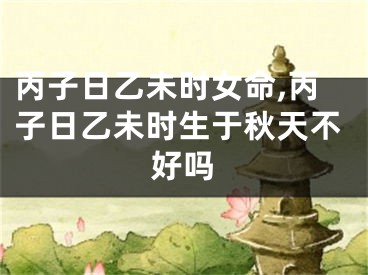 丙子日乙未时女命,丙子日乙未时生于秋天不好吗