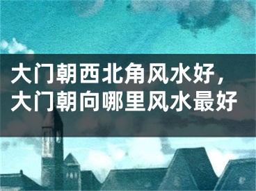 大门朝西北角风水好，大门朝向哪里风水最好