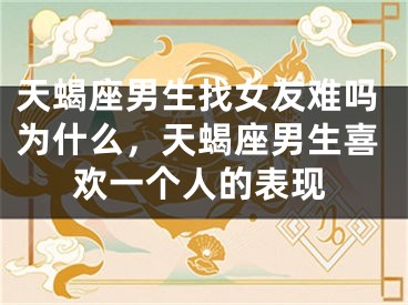 天蝎座男生找女友难吗为什么，天蝎座男生喜欢一个人的表现