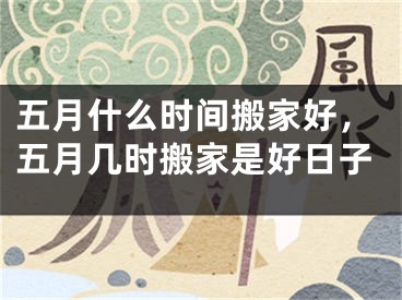 五月什么时间搬家好，五月几时搬家是好日子