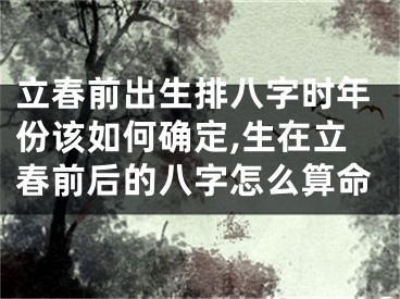 立春前出生排八字时年份该如何确定,生在立春前后的八字怎么算命
