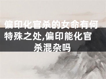 偏印化官杀的女命有何特殊之处,偏印能化官杀混杂吗