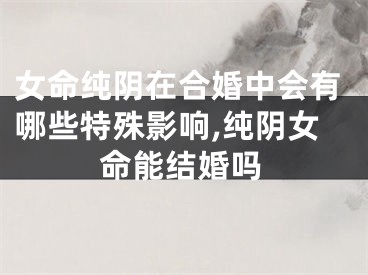 女命纯阴在合婚中会有哪些特殊影响,纯阴女命能结婚吗