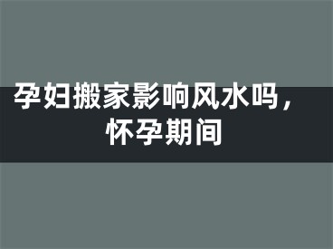 孕妇搬家影响风水吗，怀孕期间