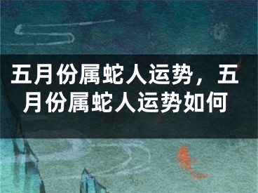 五月份属蛇人运势，五月份属蛇人运势如何