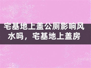 宅基地上盖公厕影响风水吗，宅基地上盖房