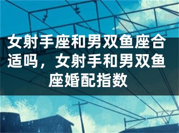 女射手座和男双鱼座合适吗，女射手和男双鱼座婚配指数