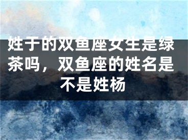 姓于的双鱼座女生是绿茶吗，双鱼座的姓名是不是姓杨