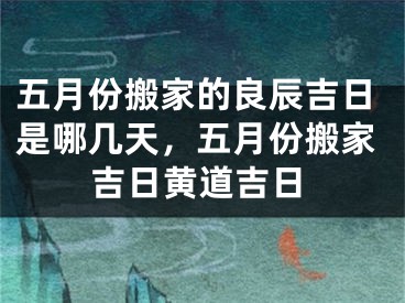 五月份搬家的良辰吉日是哪几天，五月份搬家吉日黄道吉日