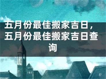 五月份最佳搬家吉日,五月份最佳搬家吉日查询