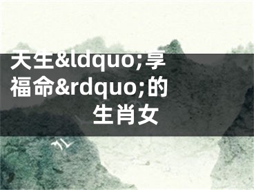 天生&ldquo;享福命&rdquo;的生肖女
