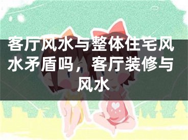 客厅风水与整体住宅风水矛盾吗，客厅装修与风水