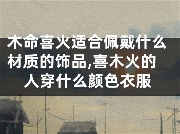 木命喜火适合佩戴什么材质的饰品,喜木火的人穿什么颜色衣服