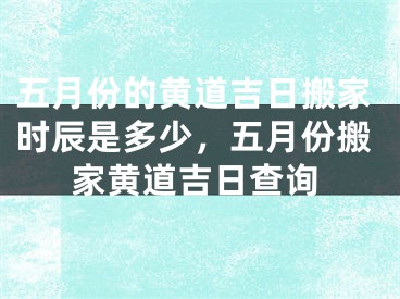 五月份的黄道吉日搬家时辰是多少，五月份搬家黄道吉日查询
