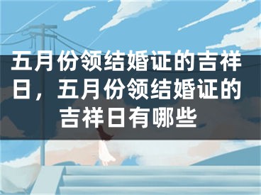 五月份领结婚证的吉祥日，五月份领结婚证的吉祥日有哪些