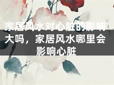 家居风水对心脏的影响大吗,家居风水哪里会影响心脏