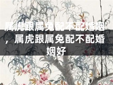 属虎跟属兔配不配婚姻，属虎跟属兔配不配婚姻好